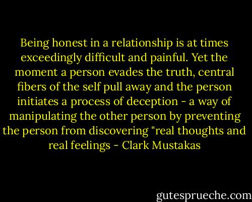 Being honest in a relationship is at times exceedingly difficult and painful. Yet the moment a person evades the truth, central fibers of the self pull away and the person initiates a process of deception - a way of manipulating the other person by preventing the person from discovering "real thoughts and real feelings - Clark Mustakas