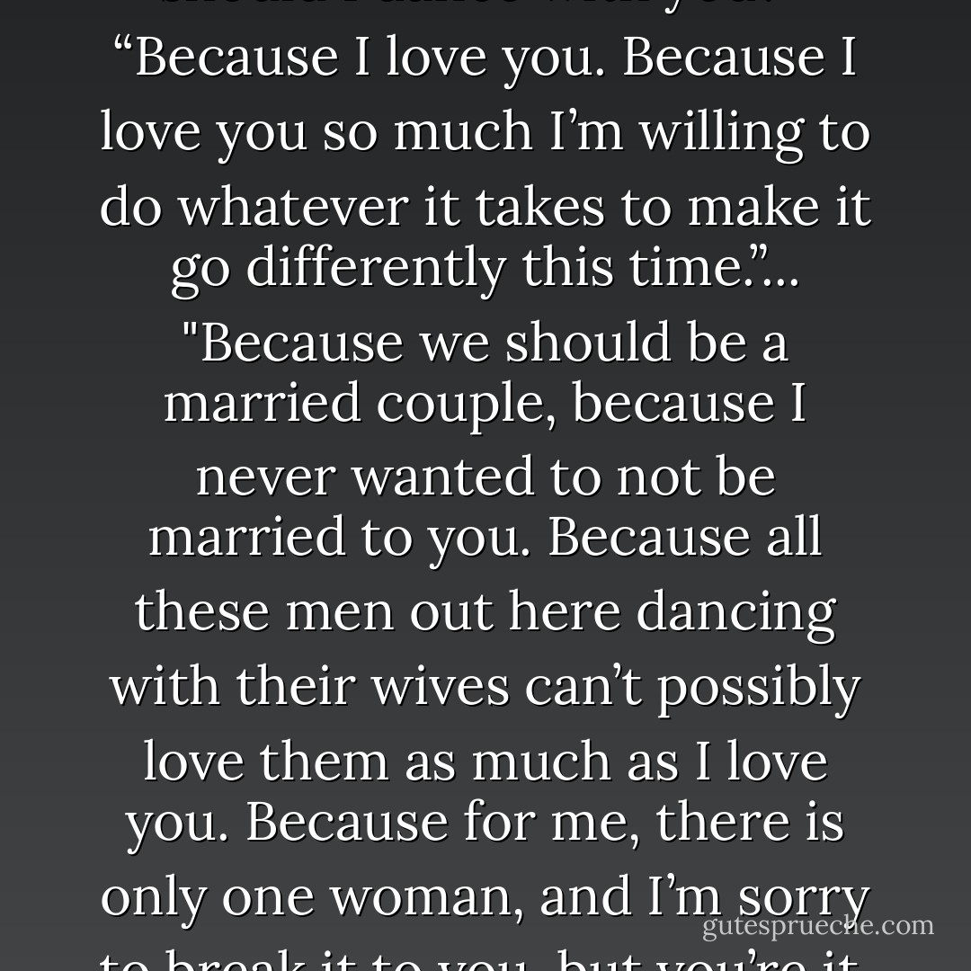 Why?” she whispered. “Why should I dance with you?”<br /><br />“Because I love you. Because I love you so much I’m willing to do whatever it takes to make it go differently this time.”... "Because we should be a married couple, because I never wanted to not be married to you. Because all these men out here dancing with their wives can’t possibly love them as much as I love you. Because for me, there is only one woman, and I’m sorry to break it to you, but you’re it. - Erin McCarthy