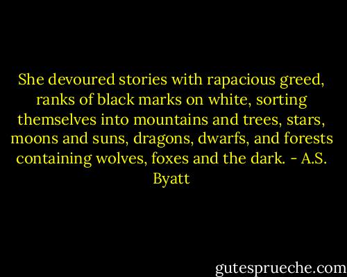 She devoured stories with rapacious greed, ranks of black marks on white, sorting themselves into mountains and trees, stars, moons and suns, dragons, dwarfs, and forests containing wolves, foxes and the dark. - A.S. Byatt