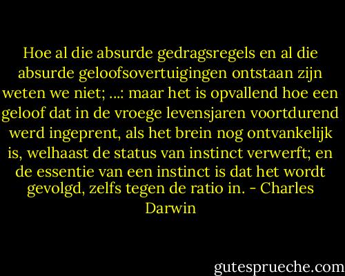Hoe al die absurde gedragsregels en al die absurde geloofsovertuigingen ontstaan zijn weten we niet; ...: maar het is opvallend hoe een geloof dat in de vroege levensjaren voortdurend werd ingeprent, als het brein nog ontvankelijk is, welhaast de status van instinct verwerft; en de essentie van een instinct is dat het wordt gevolgd, zelfs tegen de ratio in. - Charles Darwin