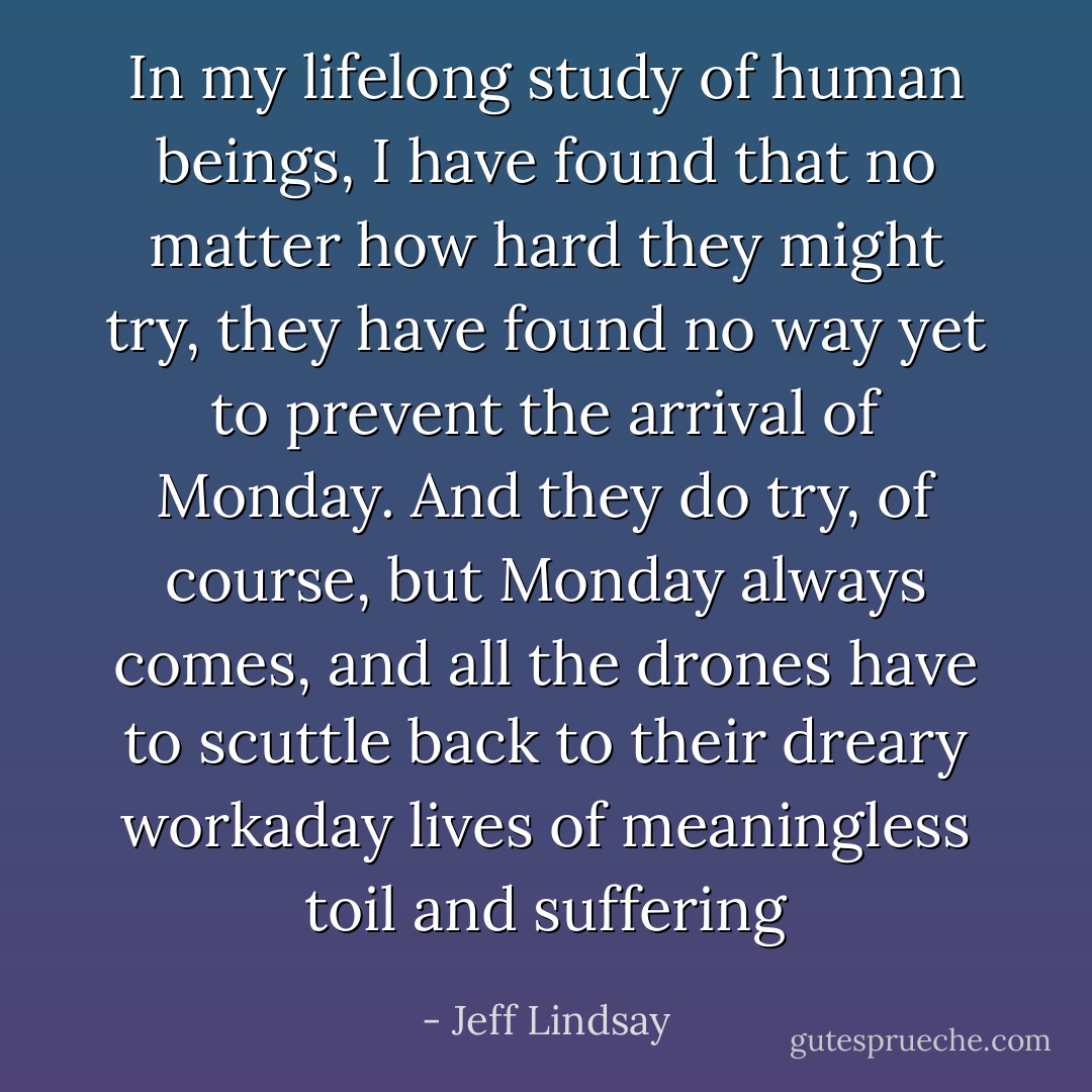 In my lifelong study of human beings, I have found that no matter how hard they might try, they have found no way yet to prevent the arrival of Monday. And they do try, of course, but Monday always comes, and all the drones have to scuttle back to their dreary workaday lives of meaningless toil and suffering - Jeff Lindsay