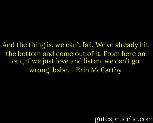 And the thing is, we can’t fail. We’ve already hit the bottom and come out of it. From here on out, if we just love and listen, we can’t go wrong, babe. - Erin McCarthy