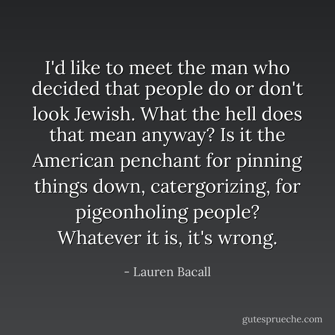I'd like to meet the man who decided that people do or don't look Jewish. What the hell does that mean anyway? Is it the American penchant for pinning things down, catergorizing, for pigeonholing people? Whatever it is, it's wrong. - Lauren Bacall