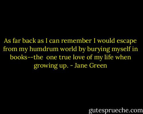 As far back as I can remember I would escape from my humdrum world by burying myself in books--the <br />one true love of my life when growing up. - Jane Green