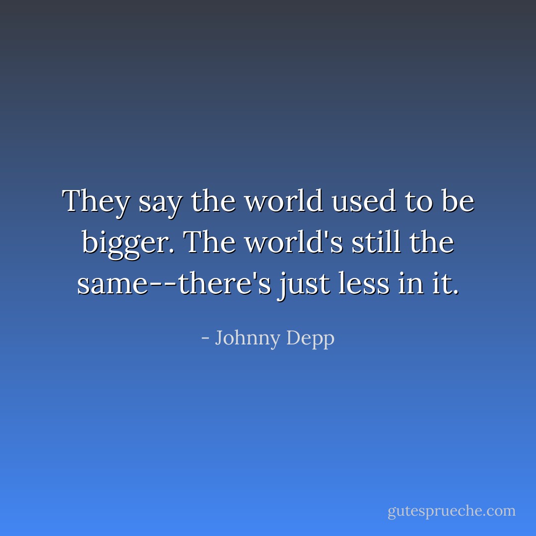 They say the world used to be bigger. The world's still the same--there's just less in it. - Johnny Depp