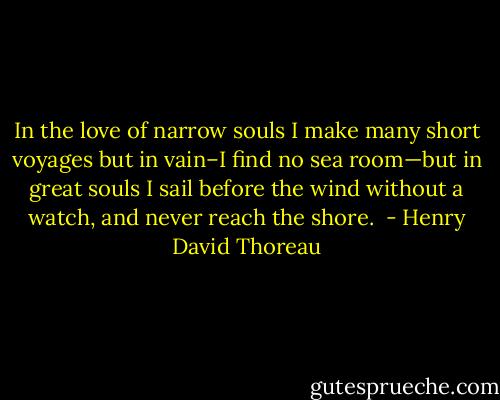 In the love of narrow souls I make many short voyages but in vain–I find no sea room—but in great souls I sail before the wind without a watch, and never reach the shore.  - Henry David Thoreau