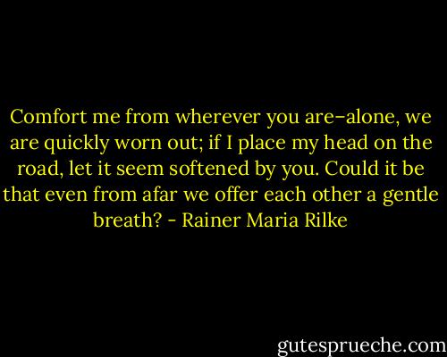Comfort me from wherever you are–alone, we are quickly worn out; if I place my head on the road, let it seem softened by you. Could it be that even from afar we offer each other a gentle breath? - Rainer Maria Rilke