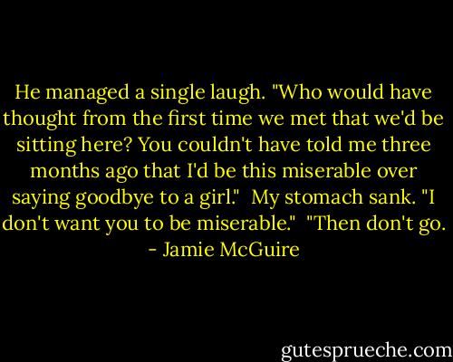 He managed a single laugh. "Who would have thought from the first time we met that we'd be sitting here? You couldn't have told me three months ago that I'd be this miserable over saying goodbye to a girl." <br />My stomach sank. "I don't want you to be miserable." <br />"Then don't go. - Jamie McGuire