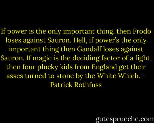 If power is the only important thing, then Frodo loses against Sauron. Hell, if power’s the only important thing then Gandalf loses against Sauron. If magic is the deciding factor of a fight, then four plucky kids from England get their asses turned to stone by the White Which. - Patrick Rothfuss