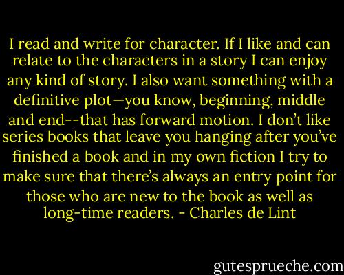 I read and write for character. If I like and can relate to the characters in a story I can enjoy any kind of story. I also want something with a definitive plot—you know, beginning, middle and end--that has forward motion. I don’t like series books that leave you hanging after you’ve finished a book and in my own fiction I try to make sure that there’s always an entry point for those who are new to the book as well as long-time readers. - Charles de Lint