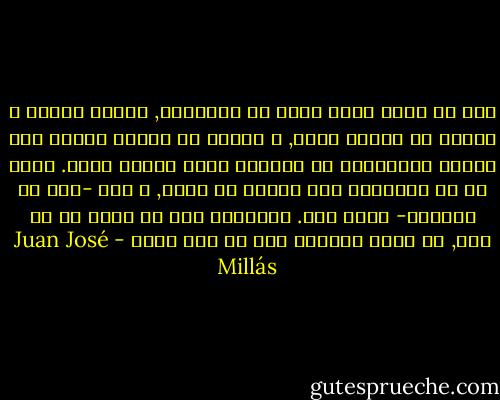 نحن لا نعرف ماذا نقول عن الأولاد, لأنهم طيبون و سيئون في الوقت نفسه, و تأكدت أن المرء يحبهم فقط عندما يتوافقون مع الفكرة التي كونها عنهم. فضلا عن أن الأولاد جزء منتزع من جسدك, و هذا -حتي لو ألفناه- غريب جدا. الأولاد كما لو أنهم من حي آخر, مع أنهم يقطنون هنا في هذا الحي - Juan José Millás