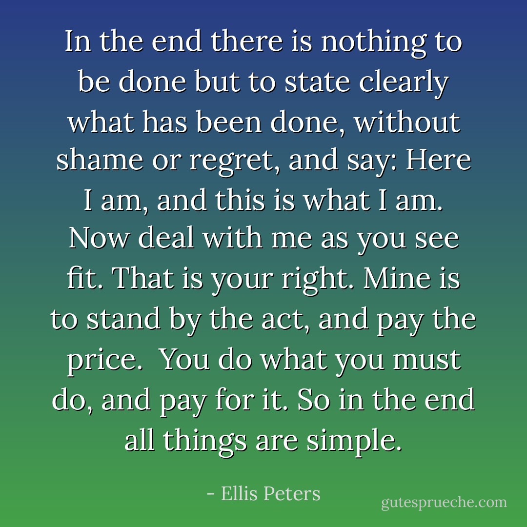 In the end there is nothing to be done but to state clearly what has been done, without shame or regret, and say: Here I am, and this is what I am. Now deal with me as you see fit. That is your right. Mine is to stand by the act, and pay the price.<br /><br />You do what you must do, and pay for it. So in the end all things are simple. - Ellis Peters