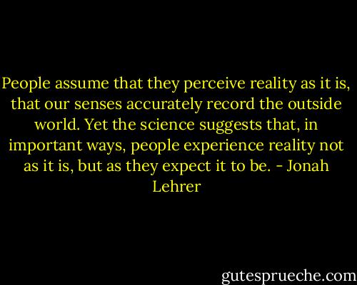 People assume that they perceive reality as it is, that our senses accurately record the outside world. Yet the science suggests that, in important ways, people experience reality not as it is, but as they expect it to be. - Jonah Lehrer