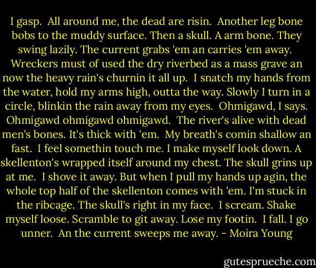 I gasp.<br /><br />All around me, the dead are risin.<br /><br />Another leg bone bobs to the muddy surface. Then a skull. A arm bone. They swing lazily. The current grabs 'em an carries 'em away.<br /><br />Wreckers must of used the dry riverbed as a mass grave an now the heavy rain's churnin it all up.<br /><br />I snatch my hands from the water, hold my arms high, outta the way. Slowly I turn in a circle, blinkin the rain away from my eyes.<br /><br />Ohmigawd, I says. Ohmigawd ohmigawd ohmigawd.<br /><br />The river's alive with dead men's bones. It's thick with 'em.<br /><br />My breath's comin shallow an fast.<br /><br />I feel somethin touch me. I make myself look down. A skellenton's wrapped itself around my chest. The skull grins up at me.<br /><br />I shove it away. But when I pull my hands up agin, the whole top half of the skellenton comes with 'em. I'm stuck in the ribcage. The skull's right in my face.<br /><br />I scream. Shake myself loose. Scramble to git away. Lose my footin.<br /><br />I fall. I go unner.<br /><br />An the current sweeps me away. - Moira Young