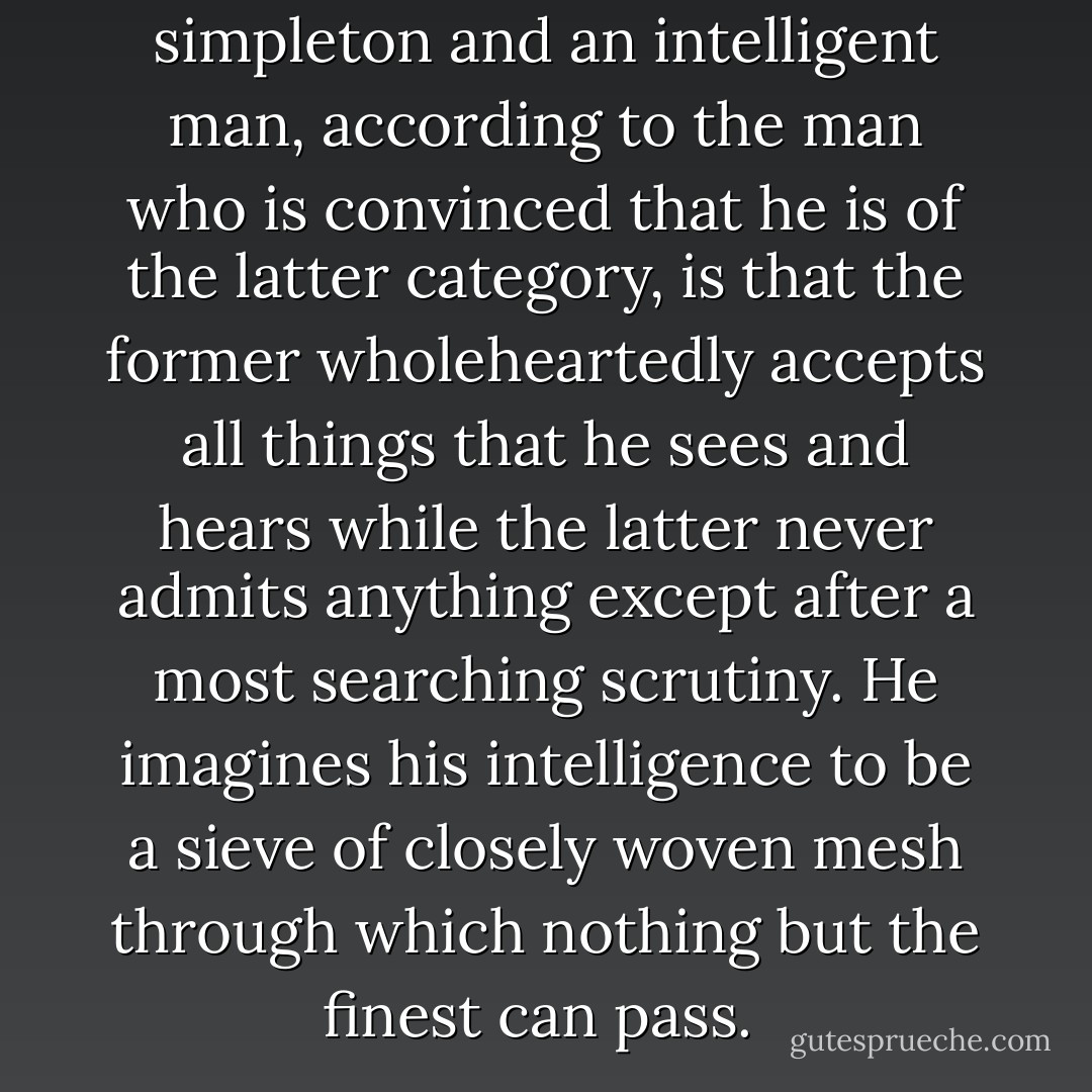 The difference between a simpleton and an intelligent man, according to the man who is convinced that he is of the latter category, is that the former wholeheartedly accepts all things that he sees and hears while the latter never admits anything except after a most searching scrutiny. He imagines his intelligence to be a sieve of closely woven mesh through which nothing but the finest can pass.  - R.K. Narayan
