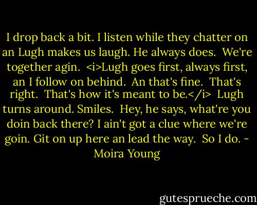 I drop back a bit. I listen while they chatter on an Lugh makes us laugh. He always does.<br /><br />We're together agin.<br /><br /><i>Lugh goes first, always first, an I follow on behind.<br /><br />An that's fine.<br /><br />That's right.<br /><br />That's how it's meant to be.</i><br /><br />Lugh turns around. Smiles.<br /><br />Hey, he says, what're you doin back there? I ain't got a clue where we're goin. Git on up here an lead the way.<br /><br />So I do. - Moira Young