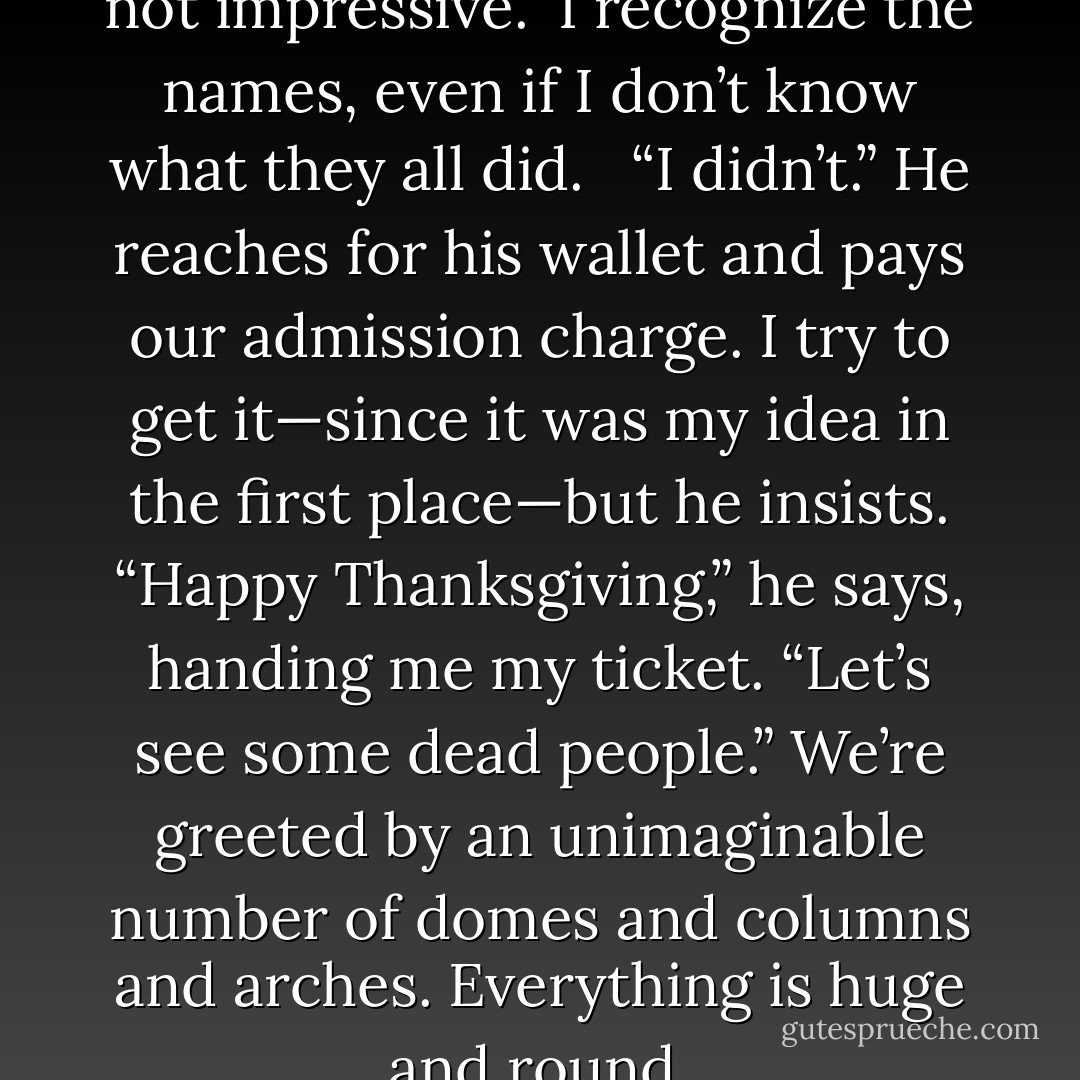 Wow. See? You can’t say that’s not impressive.” I recognize the names, even if I don’t know what they all did. <br /><br />“I didn’t.” He reaches for his wallet and pays our admission charge. I try to get it—since it was my idea in the first place—but he insists. “Happy Thanksgiving,” he says, handing me my ticket. “Let’s see some dead people.” We’re greeted by an unimaginable number of domes and columns and arches. Everything is huge and round. - Stephanie Perkins