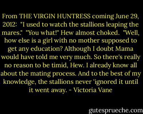 From THE VIRGIN HUNTRESS coming June 29, 2012:<br /> "I used to watch the stallions leaping the mares."<br /> "You what!" Hew almost choked.<br /> "Well, how else is a girl with no mother supposed to get any education? Although I doubt Mama would have told me very much. So there's really no reason to be timid, Hew. I already know all about the mating process. And to the best of my knowledge, the stallions never 'ignored it until it went away. - Victoria Vane