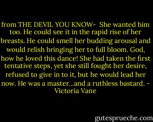 from THE DEVIL YOU KNOW-<br /><br />She wanted him too. He could see it in the rapid rise of her breasts. He could smell her budding arousal and would relish bringing her to full bloom. God, how he loved this dance! She had taken the first tentative steps, yet she still fought her desire, refused to give in to it, but he would lead her now. He was a master…and a ruthless bastard. - Victoria Vane