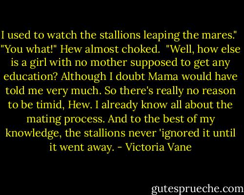 I used to watch the stallions leaping the mares."<br /> "You what!" Hew almost choked.<br /> "Well, how else is a girl with no mother supposed to get any education? Although I doubt Mama would have told me very much. So there's really no reason to be timid, Hew. I already know all about the mating process. And to the best of my knowledge, the stallions never 'ignored it until it went away. - Victoria Vane