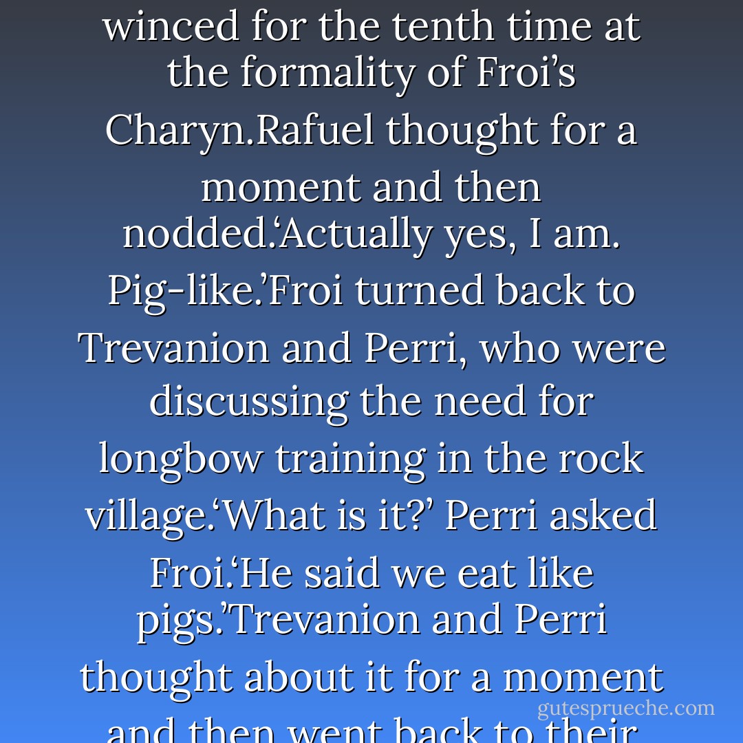 Are you calling us pigs?’ Froi asked, watching as Rafuel winced for the tenth time at the formality of Froi’s Charyn.Rafuel thought for a moment and then nodded.‘Actually yes, I am. Pig-like.’Froi turned back to Trevanion and Perri, who were discussing the need for longbow training in the rock village.‘What is it?’ Perri asked Froi.‘He said we eat like pigs.’Trevanion and Perri thought about it for a moment and then went back to their conversation. - Melina Marchetta