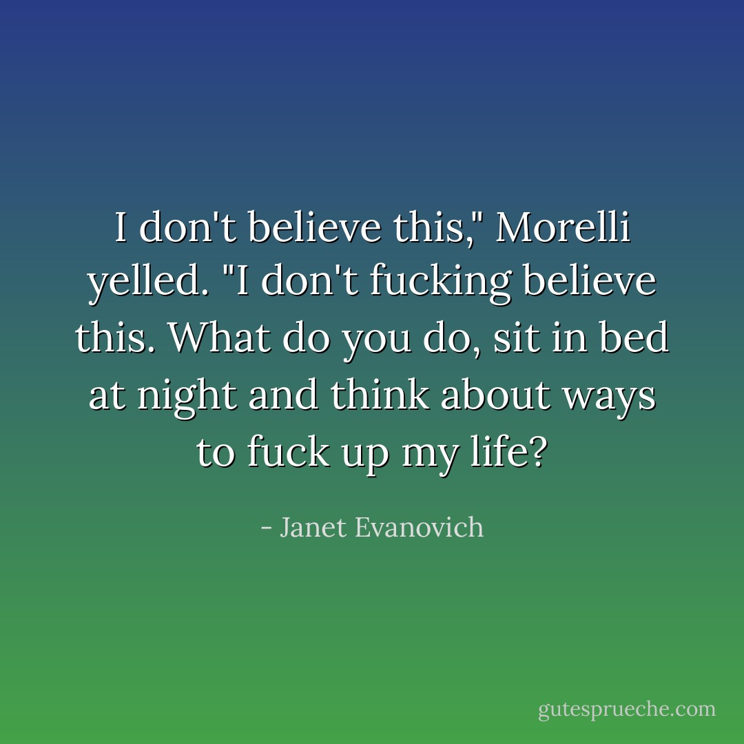 I don't believe this," Morelli yelled. "I don't fucking believe this. What do you do, sit in bed at night and think about ways to fuck up my life? - Janet Evanovich