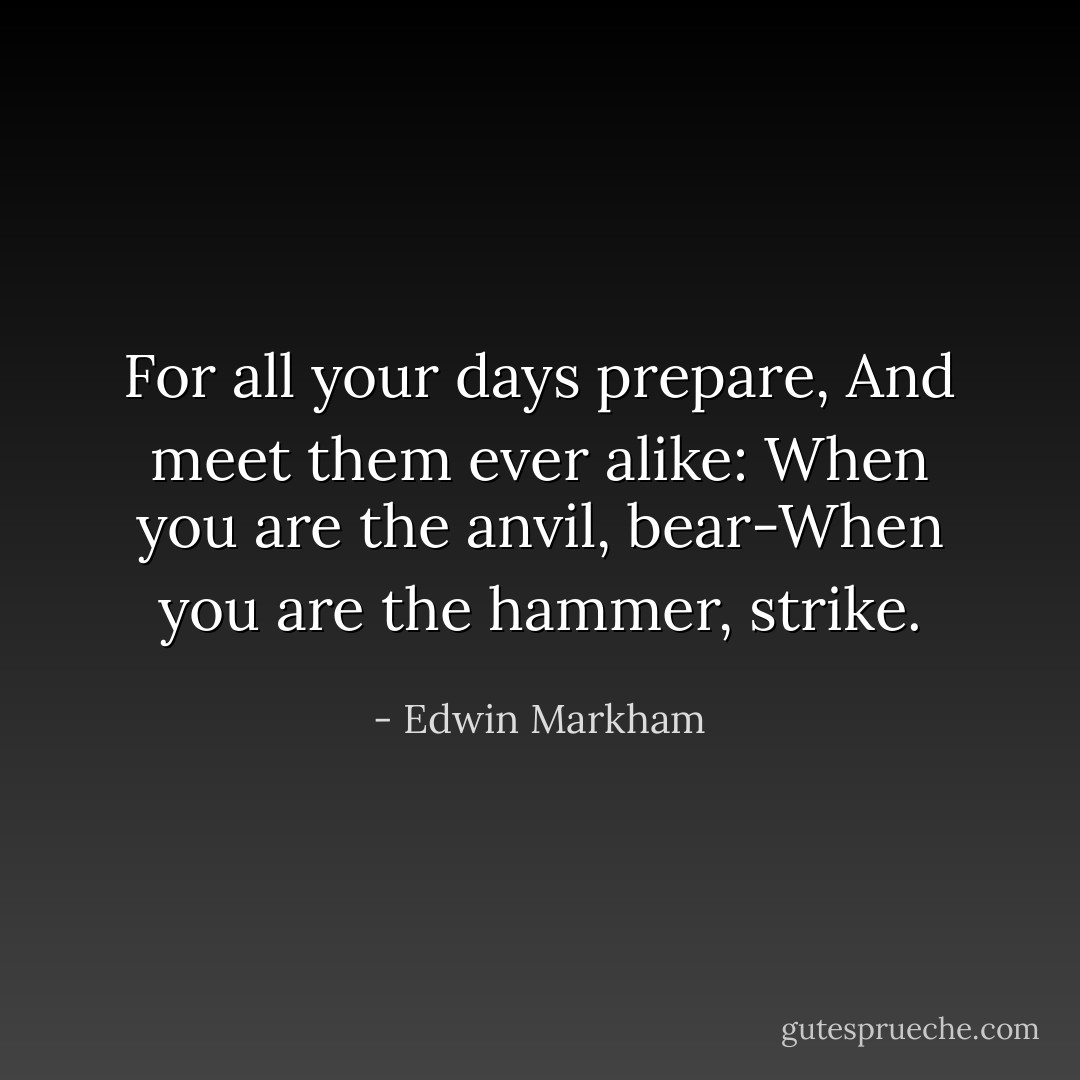 For all your days prepare, And meet them ever alike: When you are the anvil, bear-When you are the hammer, strike. - Edwin Markham
