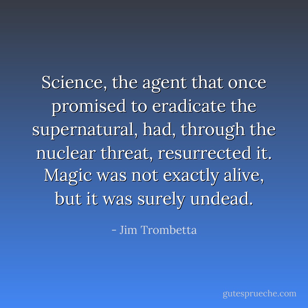 Science, the agent that once promised to eradicate the supernatural, had, through the nuclear threat, resurrected it. Magic was not exactly alive, but it was surely undead. - Jim Trombetta