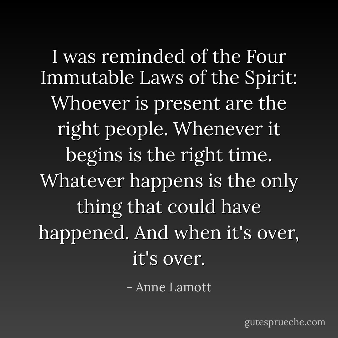 I was reminded of the Four Immutable Laws of the Spirit: Whoever is present are the right people. Whenever it begins is the right time. Whatever happens is the only thing that could have happened. And when it's over, it's over. - Anne Lamott