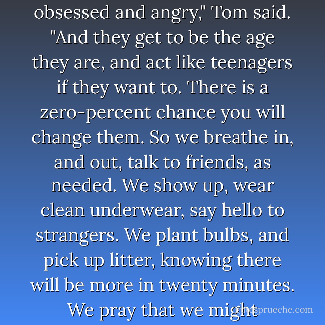 And what do you do in the face of this powerlessness? As a parent?"<br /><br />"You get to be obsessed and angry," Tom said. "And they get to be the age they are, and act like teenagers if they want to. There is a zero-percent chance you will change them. So we breathe in, and out, talk to friends, as needed. We show up, wear clean underwear, say hello to strangers. We plant bulbs, and pick up litter, knowing there will be more in twenty minutes. We pray that we might cooperate with any flicker of light we can find in the world. - Anne Lamott