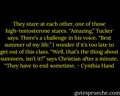 They stare at each other, one of those high-testosterone stares. “Amazing,” Tucker says. There’s a challenge in his voice. “Best summer of my life.”<br />I wonder if it’s too late to get out of this class.<br />“Well, that’s the thing about summers, isn’t it?” says Christian after a minute. “They have to end sometime. - Cynthia Hand