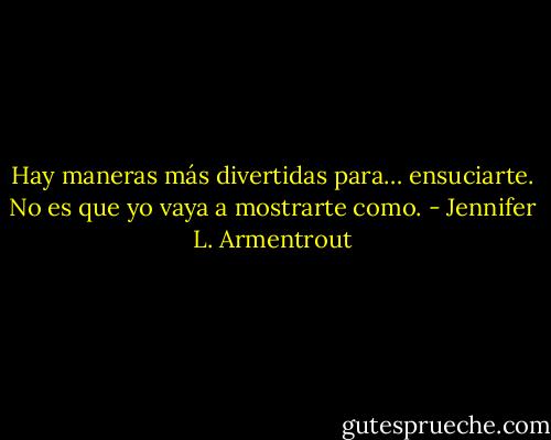 Hay maneras más divertidas para… ensuciarte. No es que yo vaya a mostrarte como. - Jennifer L. Armentrout