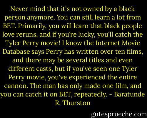 Never mind that it's not owned by a black person anymore. You can still learn a lot from BET. Primarily, you will learn that black people love reruns, and if you're lucky, you'll catch the Tyler Perry movie! I know the Internet Movie Database says Perry has written over ten films, and there may be several titles and even different casts, but if you've seen one Tyler Perry movie, you've experienced the entire cannon. The man has only made one film, and you can catch it on BET, repeatedly. - Baratunde R. Thurston