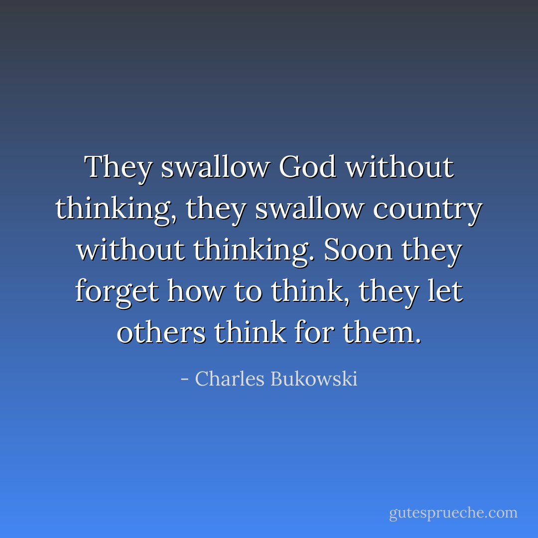 They swallow God without thinking, they swallow country without thinking. Soon they forget how to think, they let others think for them. - Charles Bukowski