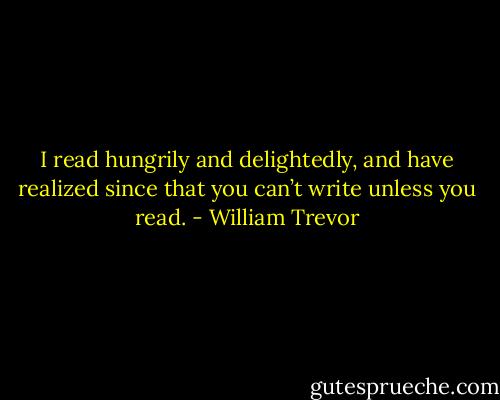 I read hungrily and delightedly, and have realized since that you can’t write unless you read. - William Trevor