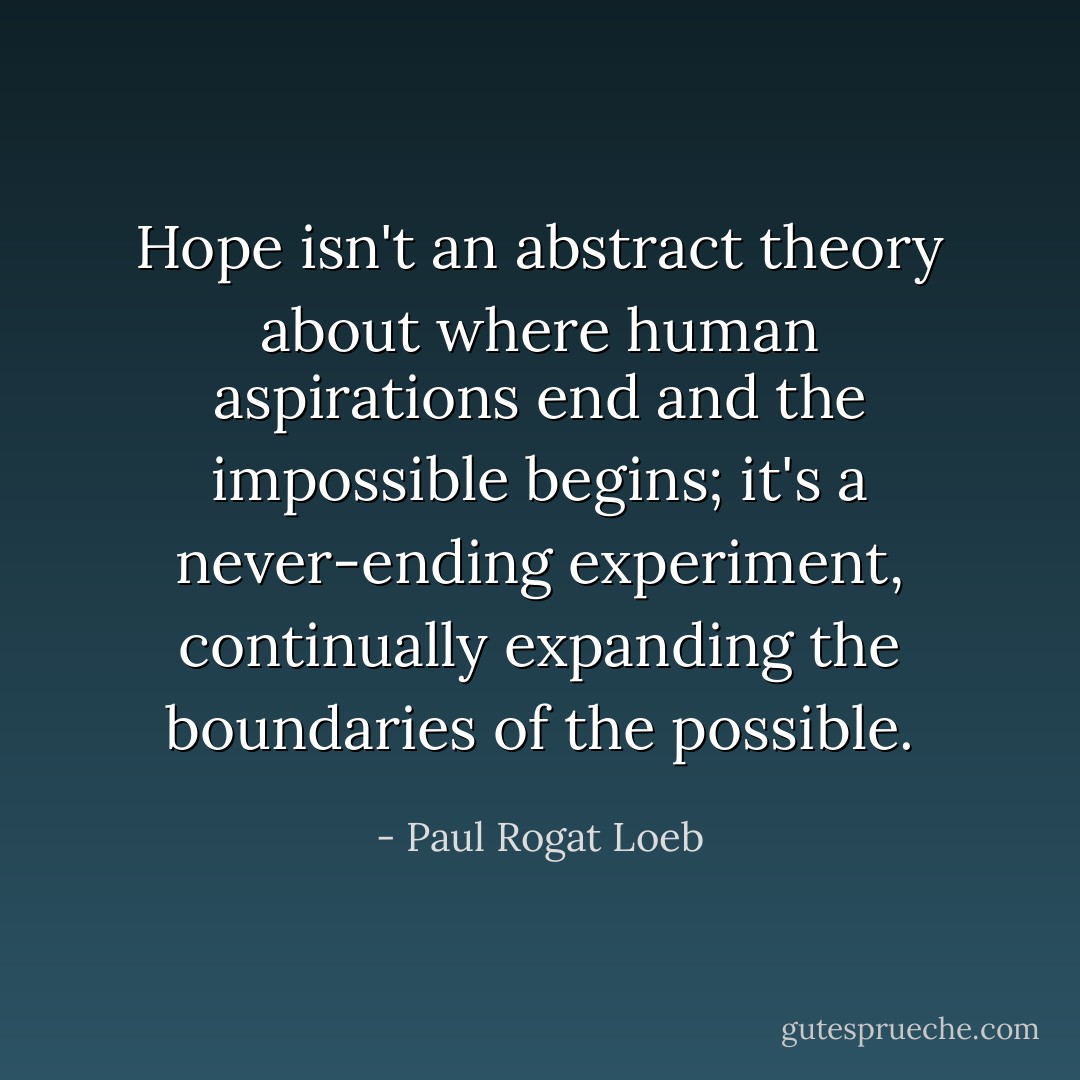 Hope isn't an abstract theory about where human aspirations end and the impossible begins; it's a never-ending experiment, continually expanding the boundaries of the possible. - Paul Rogat Loeb