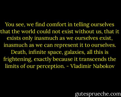 You see, we find comfort in telling ourselves that the world could not exist without us, that it exists only inasmuch as we ourselves exist, inasmuch as we can represent it to ourselves. Death, infinite space, galaxies, all this is frightening, exactly because it transcends the limits of our perception. - Vladimir Nabokov
