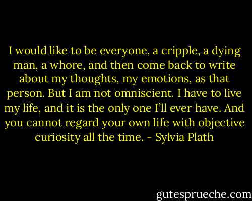 I would like to be everyone, a cripple, a dying man, a whore, and then come back to write about my thoughts, my emotions, as that person. But I am not omniscient. I have to live my life, and it is the only one I’ll ever have. And you cannot regard your own life with objective curiosity all the time. - Sylvia Plath