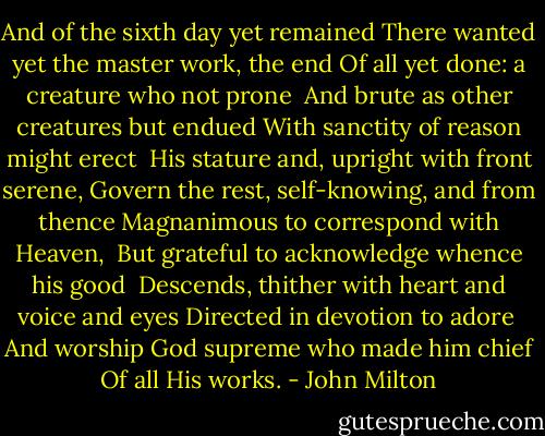 And of the sixth day yet remained<br />There wanted yet the master work, the end<br />Of all yet done: a creature who not prone <br />And brute as other creatures but endued<br />With sanctity of reason might erect <br />His stature and, upright with front serene,<br />Govern the rest, self-knowing, and from thence<br />Magnanimous to correspond with Heaven, <br />But grateful to acknowledge whence his good <br />Descends, thither with heart and voice and eyes<br />Directed in devotion to adore <br />And worship God supreme who made him chief<br />Of all His works. - John Milton