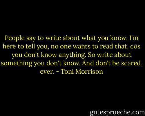 People say to write about what you know. I'm here to tell you, no one wants to read that, cos you don't know anything. So write about something you don't know. And don't be scared, ever. - Toni Morrison
