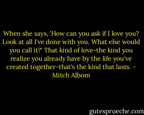 When she says, 'How can you ask if I love you? Look at all I've done with you. What else would you call it?'<br />That kind of love-the kind you realize you already have by the life you've created together-that's the kind that lasts. - Mitch Albom