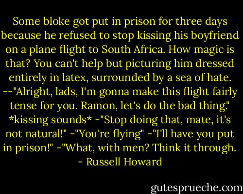 Some bloke got put in prison for three days because he refused to stop kissing his boyfriend on a plane flight to South Africa. How magic is that? You can't help but picturing him dressed entirely in latex, surrounded by a sea of hate. --"Alright, lads, I'm gonna make this flight fairly tense for you. Ramon, let's do the bad thing." *kissing sounds*<br />-"Stop doing that, mate, it's not natural!"<br />-"You're flying"<br />-"I'll have you put in prison!"<br />-"What, with men? Think it through. - Russell Howard