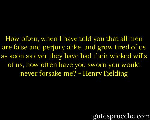 How often, when I have told you that all men are false and perjury alike, and grow tired of us as soon as ever they have had their wicked wills of us, how often have you sworn you would never forsake me? - Henry Fielding