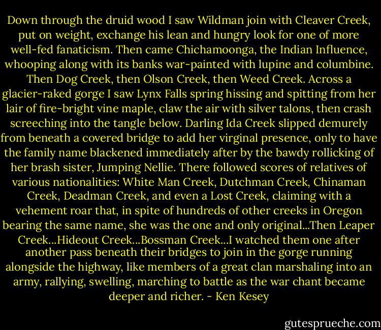 Down through the druid wood I saw Wildman join with Cleaver Creek, put on weight, exchange his lean and hungry look for one of more well-fed fanaticism. Then came Chichamoonga, the Indian Influence, whooping along with its banks war-painted with lupine and columbine. Then Dog Creek, then Olson Creek, then Weed Creek. Across a glacier-raked gorge I saw Lynx Falls spring hissing and spitting from her lair of fire-bright vine maple, claw the air with silver talons, then crash screeching into the tangle below. Darling Ida Creek slipped demurely from beneath a covered bridge to add her virginal presence, only to have the family name blackened immediately after by the bawdy rollicking of her brash sister, Jumping Nellie. There followed scores of relatives of various nationalities: White Man Creek, Dutchman Creek, Chinaman Creek, Deadman Creek, and even a Lost Creek, claiming with a vehement roar that, in spite of hundreds of other creeks in Oregon bearing the same name, she was the one and only original...Then Leaper Creek...Hideout Creek...Bossman Creek...I watched them one after another pass beneath their bridges to join in the gorge running alongside the highway, like members of a great clan marshaling into an army, rallying, swelling, marching to battle as the war chant became deeper and richer. - Ken Kesey