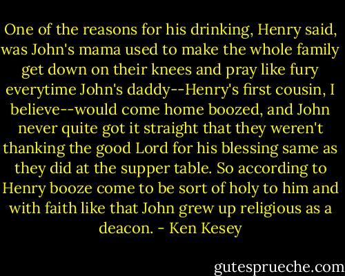 One of the reasons for his drinking, Henry said, was John's mama used to make the whole family get down on their knees and pray like fury everytime John's daddy--Henry's first cousin, I believe--would come home boozed, and John never quite got it straight that they weren't thanking the good Lord for his blessing same as they did at the supper table. So according to Henry booze come to be sort of holy to him and with faith like that John grew up religious as a deacon. - Ken Kesey