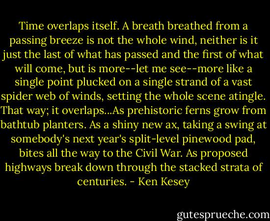 Time overlaps itself. A breath breathed from a passing breeze is not the whole wind, neither is it just the last of what has passed and the first of what will come, but is more--let me see--more like a single point plucked on a single strand of a vast spider web of winds, setting the whole scene atingle. That way; it overlaps...As prehistoric ferns grow from bathtub planters. As a shiny new ax, taking a swing at somebody's next year's split-level pinewood pad, bites all the way to the Civil War. As proposed highways break down through the stacked strata of centuries. - Ken Kesey