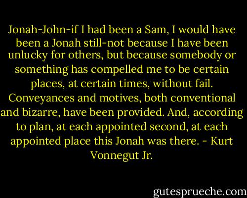 Jonah-John-if I had been a Sam, I would have been a Jonah still-not because I have been unlucky for others, but because somebody or something has compelled me to be certain places, at certain times, without fail. Conveyances and motives, both conventional and bizarre, have been provided. And, according to plan, at each appointed second, at each appointed place this Jonah was there. - Kurt Vonnegut Jr.