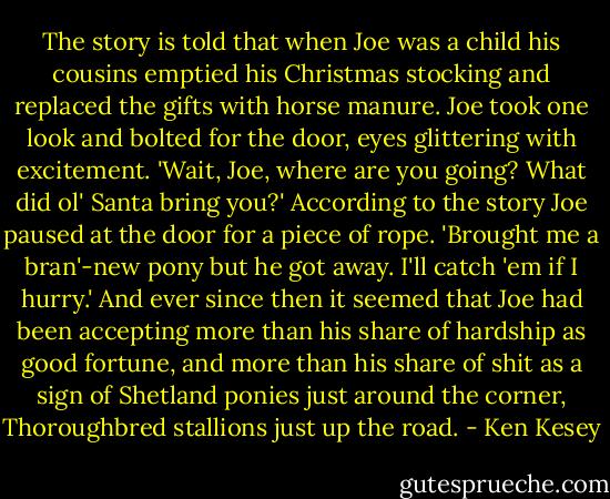 The story is told that when Joe was a child his cousins emptied his Christmas stocking and replaced the gifts with horse manure. Joe took one look and bolted for the door, eyes glittering with excitement. 'Wait, Joe, where are you going? What did ol' Santa bring you?' According to the story Joe paused at the door for a piece of rope. 'Brought me a bran'-new pony but he got away. I'll catch 'em if I hurry.' And ever since then it seemed that Joe had been accepting more than his share of hardship as good fortune, and more than his share of shit as a sign of Shetland ponies just around the corner, Thoroughbred stallions just up the road. - Ken Kesey