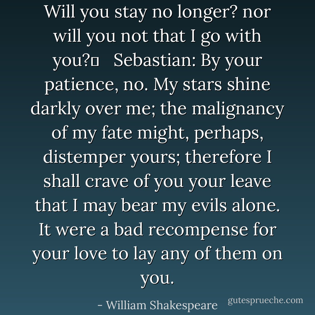 Will you stay no longer? nor will you not that I go with you?	 <br /> Sebastian: By your patience, no. My stars shine darkly over me; the malignancy of my fate might, perhaps, distemper yours; therefore I shall crave of you your leave that I may bear my evils alone. It were a bad recompense for your love to lay any of them on you. - William Shakespeare