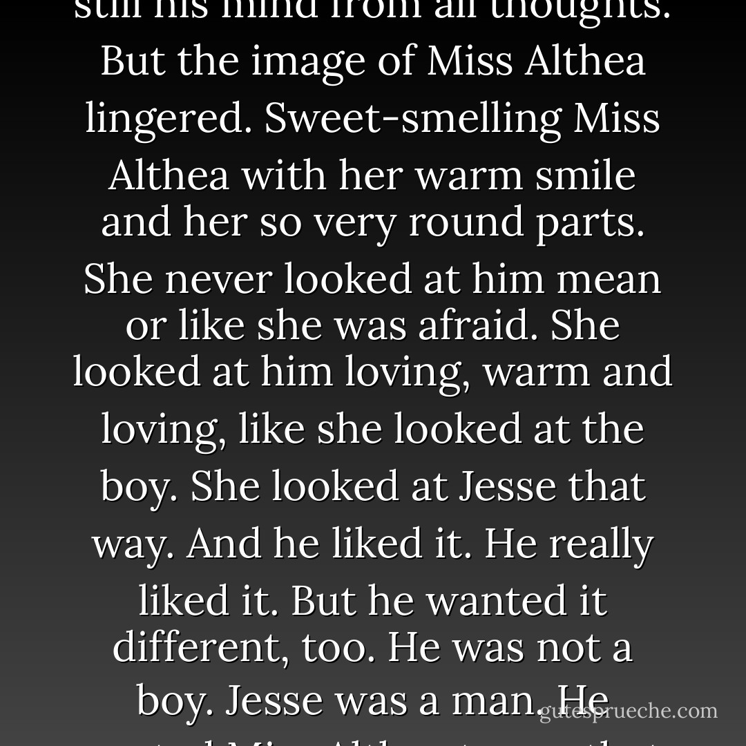 The barking of the dogs was getting louder, closer once more. Jesse's finger curled<br />around the trigger. He tried to still his mind from all thoughts. But the image of Miss<br />Althea lingered.<br />Sweet-smelling Miss Althea with her warm smile and her so very round parts. She never looked at him mean or like she was afraid. She looked at him loving, warm and loving, like she looked at the boy. She looked at Jesse that way. And he liked it. He really liked it. But he wanted it different, too. He was not a boy. Jesse was a man. He wanted Miss Althea to see that. He wanted to put meat on her table. That's what men do for the women they love. - Pamela Morsi